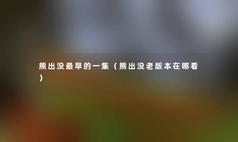 熊出没早的一集(熊出没老版本在哪看) 熊出没早的一集(熊出没老版本在哪看)