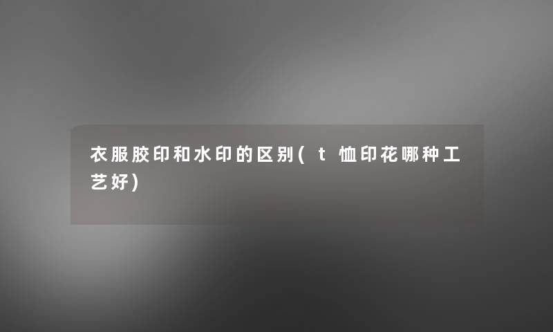衣服胶印和水印的区别(t恤印花哪种工艺好) 衣服胶印和水印的区别(t恤印花哪种工艺好)