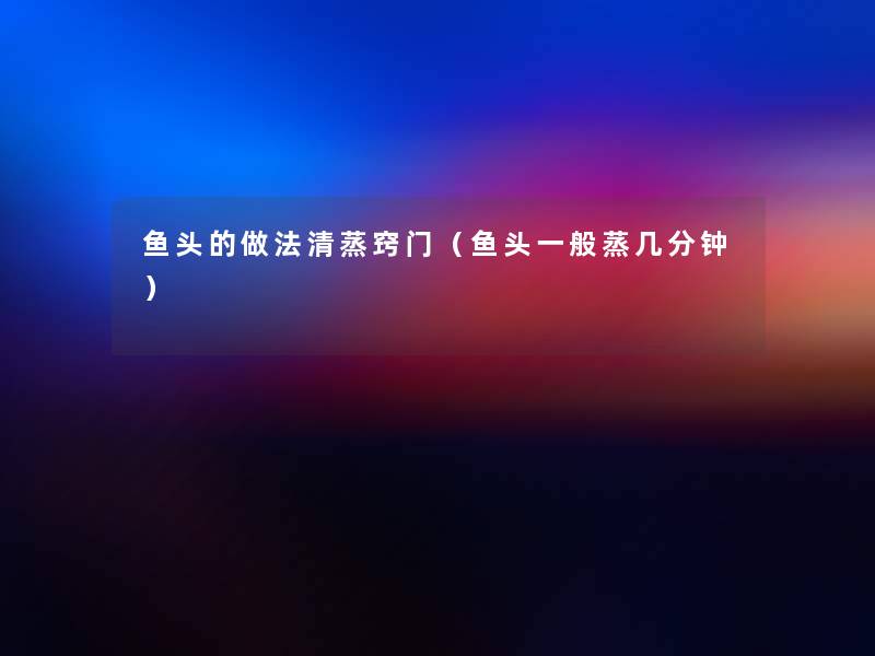 鱼头的做法清蒸窍门(鱼头一般蒸几分钟) 鱼头的做法清蒸窍门(鱼头一般蒸几分钟)