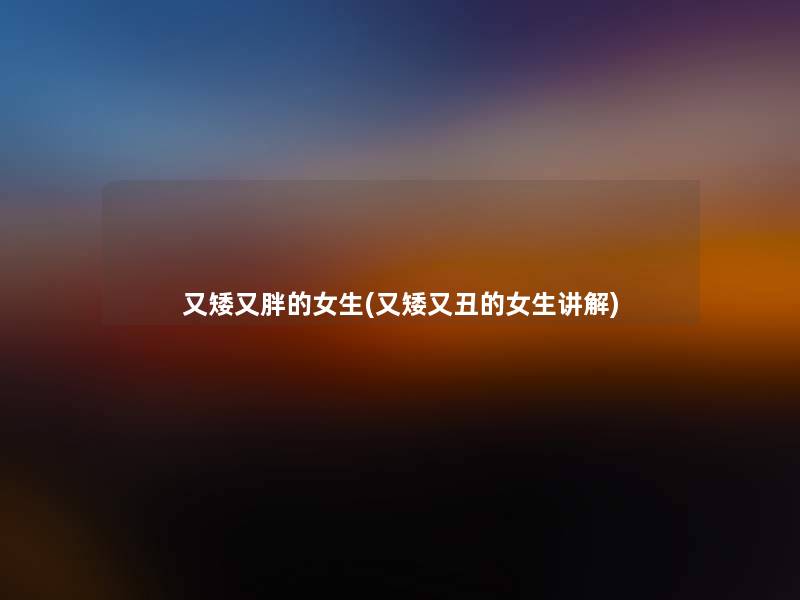 又矮又胖的女生(又矮又丑的女生讲解) 又矮又胖的女生(又矮又丑的女生讲解)