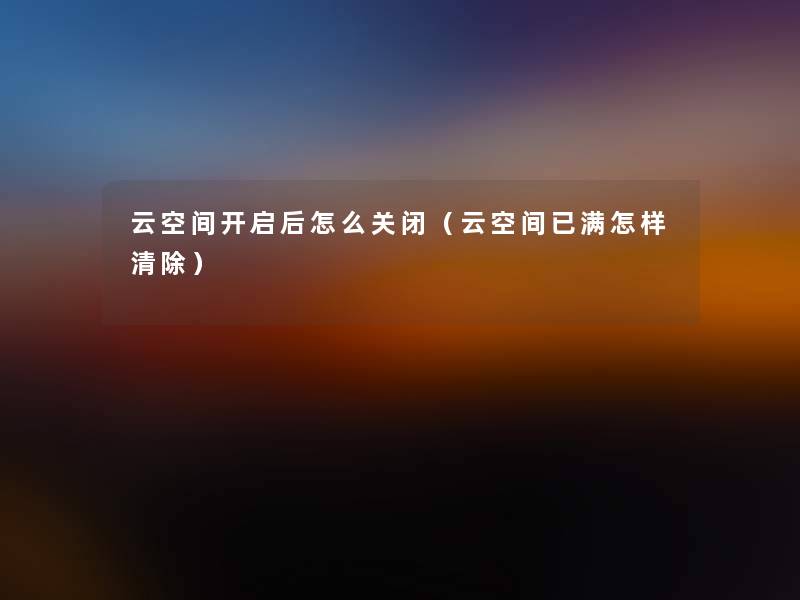 云空间开启后怎么关闭(云空间已满怎样清除) 云空间开启后怎么关闭(云空间已满怎样清除)