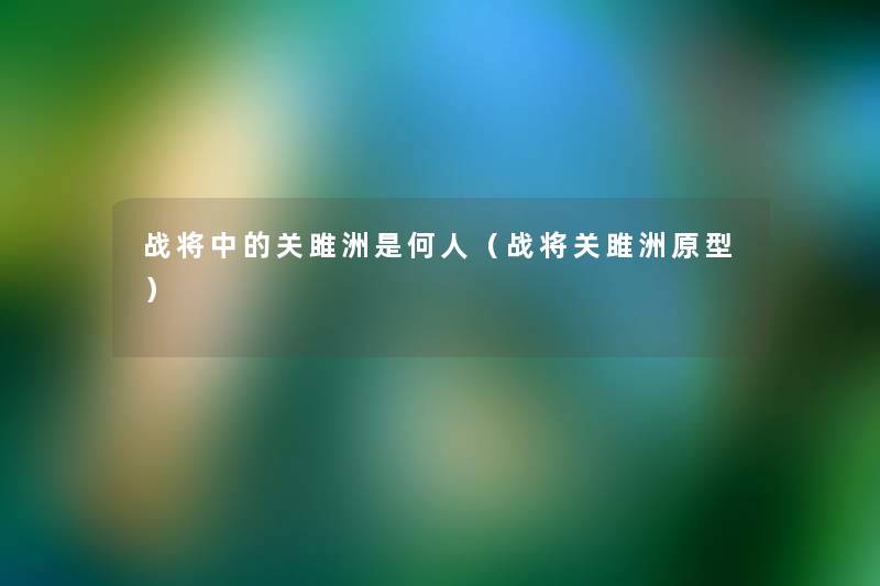 战将中的关雎洲是何人(战将关雎洲原型) 战将中的关雎洲是何人(战将关雎洲原型)