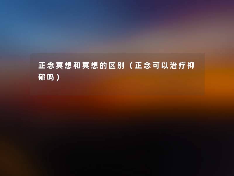 正念冥想和冥想的区别(正念可以治疗抑郁吗) 正念冥想和冥想的区别(正念可以治疗抑郁吗)