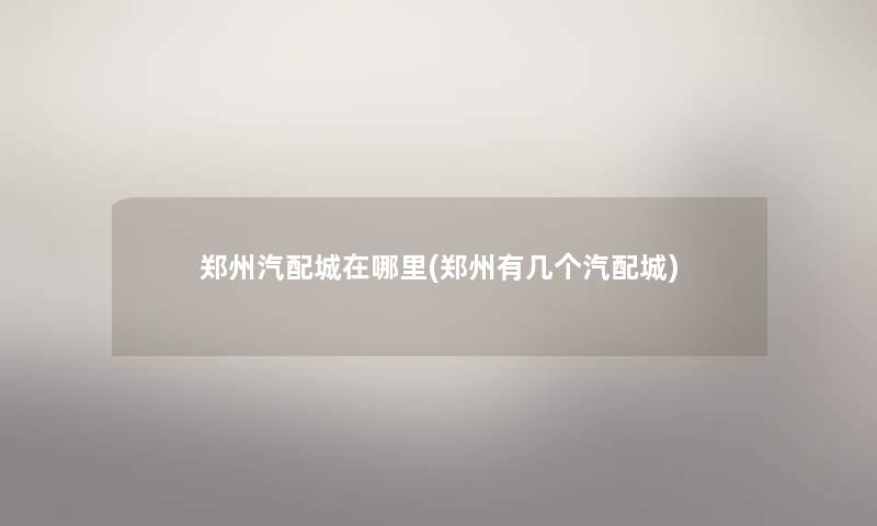 郑州汽配城在哪里(郑州有几个汽配城) 郑州汽配城在哪里(郑州有几个汽配城)