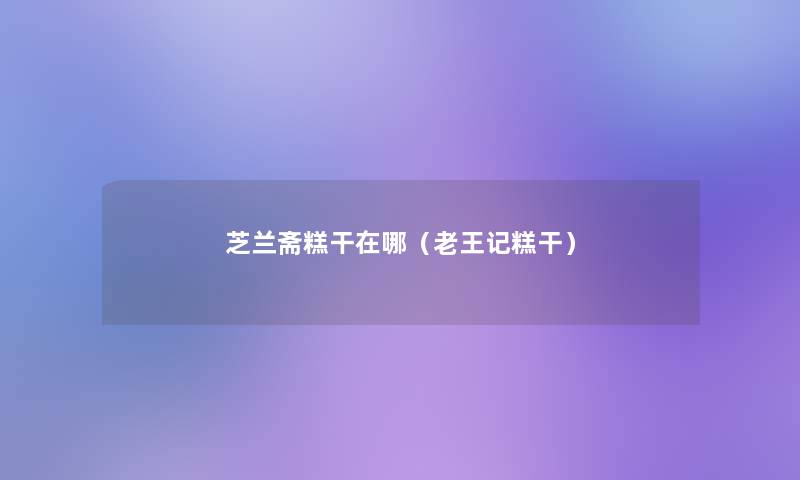 芝兰斋糕干在哪(老王记糕干) 芝兰斋糕干在哪(老王记糕干)