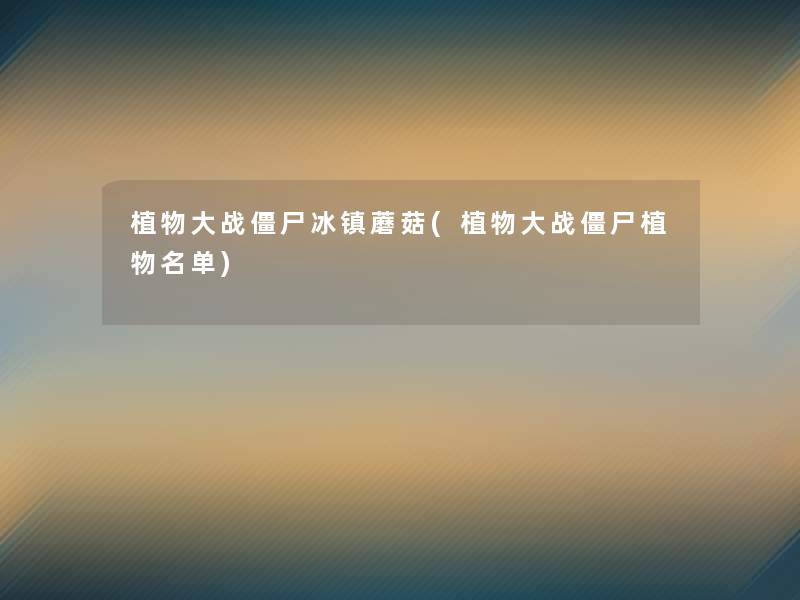 植物大战僵尸冰镇蘑菇(植物大战僵尸植物名单) 植物大战僵尸冰镇蘑菇(植物大战僵尸植物名单)