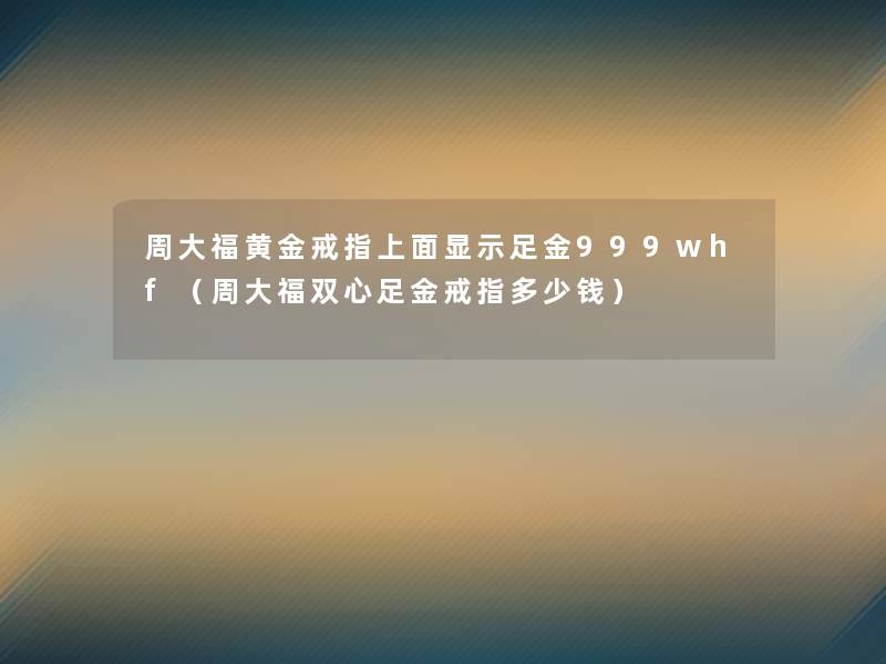 周大福黄金戒指上面显示足金999whf(周大福双心足金戒指多少钱) 周大福黄金戒指上面显示足金999whf(周大福双心足金戒指多少钱)