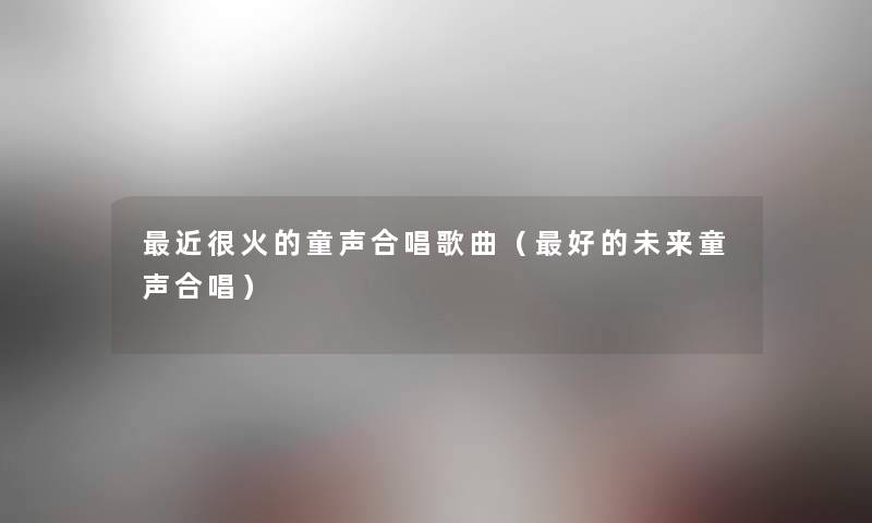 近很火的童声合唱歌曲(好的未来童声合唱) 近很火的童声合唱歌曲(好的未来童声合唱)