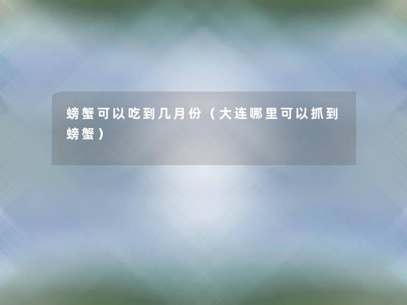 螃蟹可以吃到几月份（大连哪里可以抓到螃蟹）