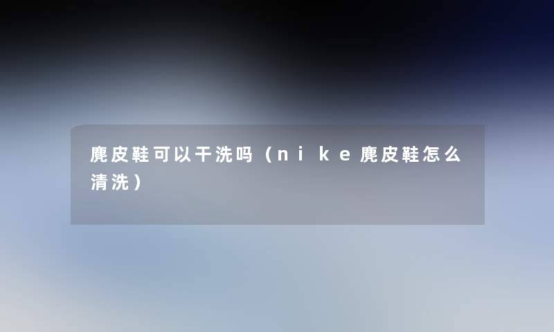 麂皮鞋可以干洗吗（nike麂皮鞋怎么清洗）